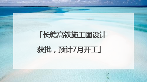 长赣高铁施工图设计获批，预计7月开工